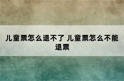 儿童票怎么退不了 儿童票怎么不能退票